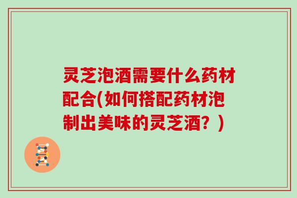 灵芝泡酒需要什么药材配合(如何搭配药材泡制出美味的灵芝酒?)