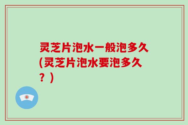 灵芝片泡水一般泡多久(灵芝片泡水要泡多久?)