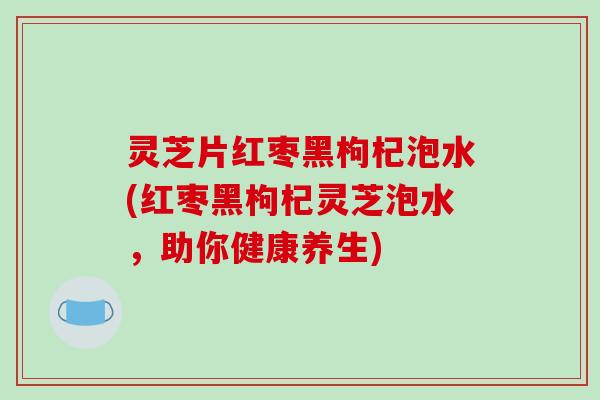 灵芝片红枣黑枸杞泡水(红枣黑枸杞灵芝泡水，助你健康养生)