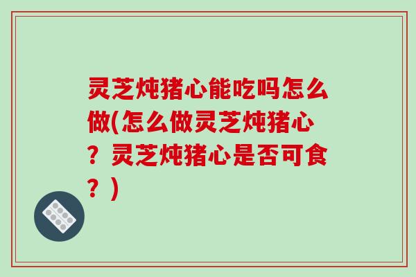 灵芝炖猪心能吃吗怎么做(怎么做灵芝炖猪心？灵芝炖猪心是否可食？)