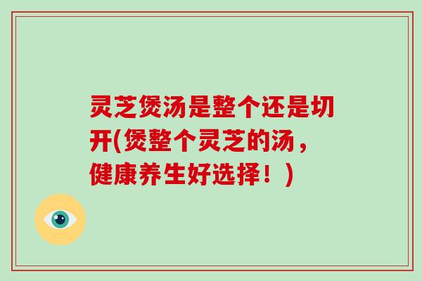 灵芝煲汤是整个还是切开(煲整个灵芝的汤,健康养生好选择!)