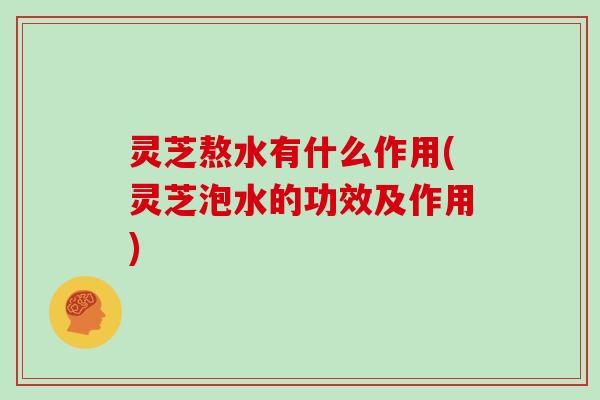 灵芝熬水有什么作用(灵芝泡水的功效及作用)