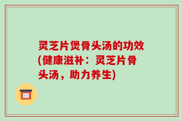 灵芝片煲骨头汤的功效(健康滋补:灵芝片骨头汤,助力养生)