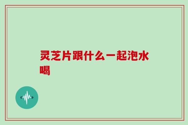 灵芝片跟什么一起泡水喝