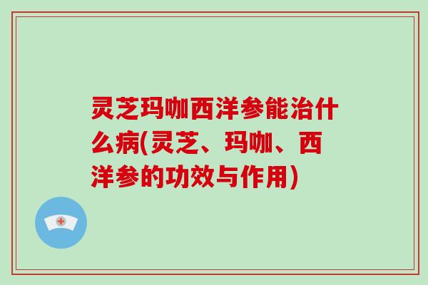 灵芝玛咖西洋参能治什么病(灵芝、玛咖、西洋参的功效与作用)