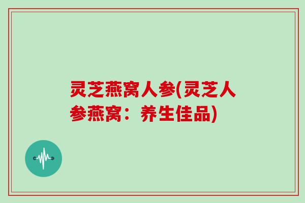 灵芝燕窝人参(灵芝人参燕窝:养生佳品)