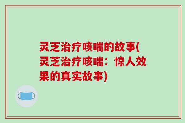 灵芝治疗咳喘的故事(灵芝治疗咳喘：惊人效果的真实故事)