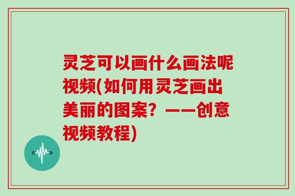灵芝可以画什么画法呢视频(如何用灵芝画出美丽的图案?——创意视频教程)