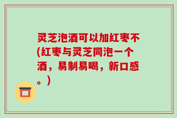 灵芝泡酒可以加红枣不(红枣与灵芝同泡一个酒，易制易喝，新口感。)