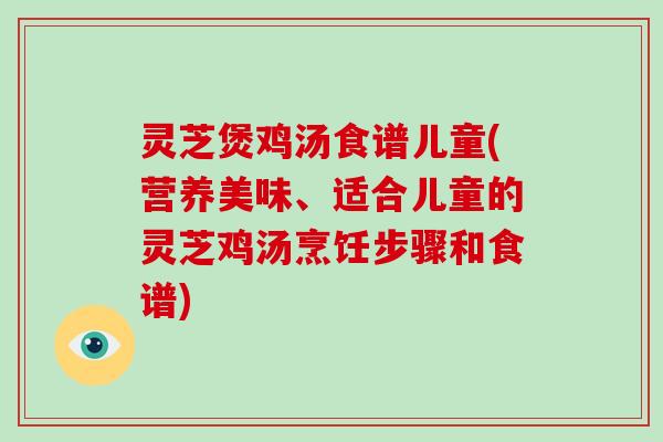 灵芝煲鸡汤食谱儿童(营养美味、适合儿童的灵芝鸡汤烹饪步骤和食谱)