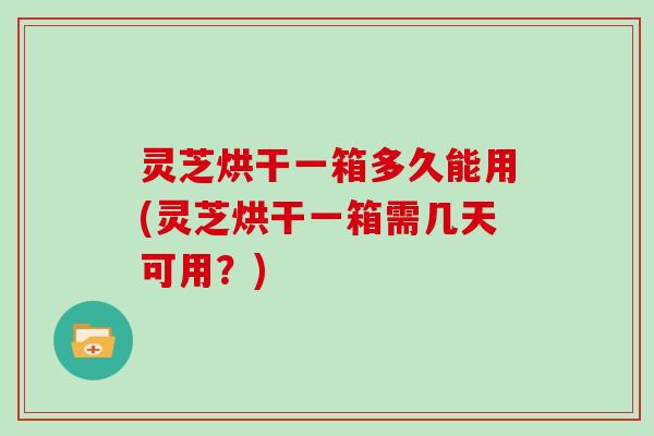灵芝烘干一箱多久能用(灵芝烘干一箱需几天可用？)