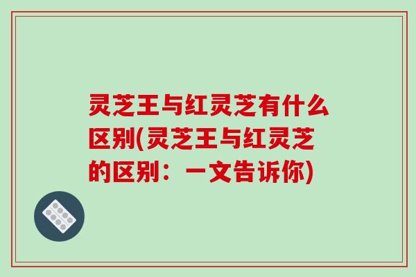 灵芝王与红灵芝有什么区别(灵芝王与红灵芝的区别：一文告诉你)