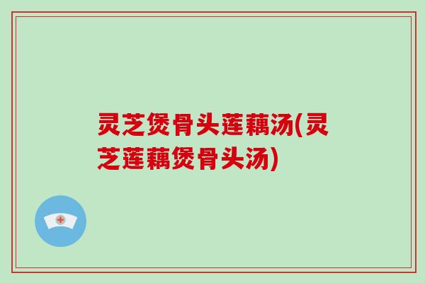 灵芝煲骨头莲藕汤(灵芝莲藕煲骨头汤)