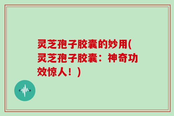 灵芝孢子胶囊的妙用(灵芝孢子胶囊:神奇功效惊人!)