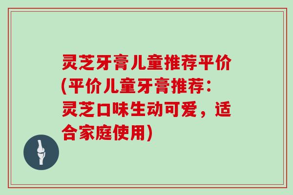 灵芝牙膏儿童推荐平价(平价儿童牙膏推荐:灵芝口味生动可爱,适合家庭使用)