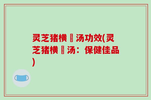 灵芝猪横脷汤功效(灵芝猪横脷汤:保健佳品)