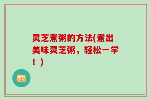 灵芝煮粥的方法(煮出美味灵芝粥,轻松一学!)