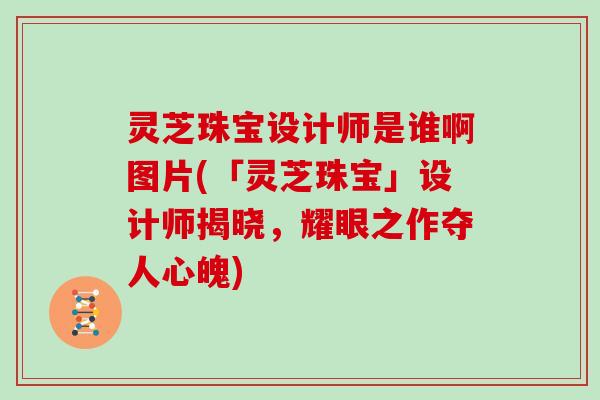 灵芝珠宝设计师是谁啊图片(「灵芝珠宝」设计师揭晓,耀眼之作夺人心魄)