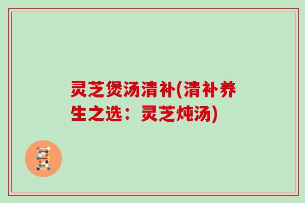 灵芝煲汤清补(清补养生之选:灵芝炖汤)