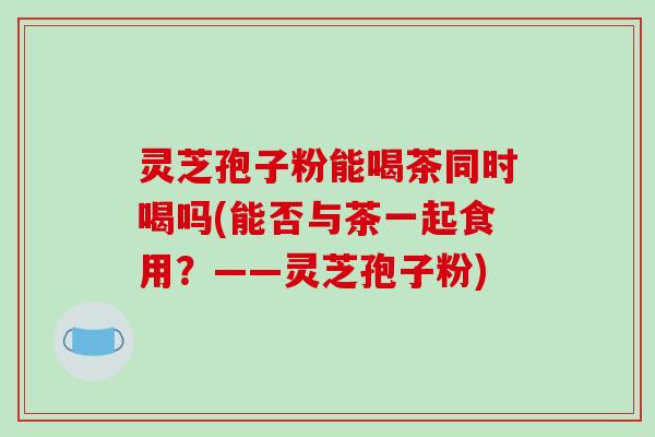 灵芝孢子粉能喝茶同时喝吗(能否与茶一起食用?——灵芝孢子粉)