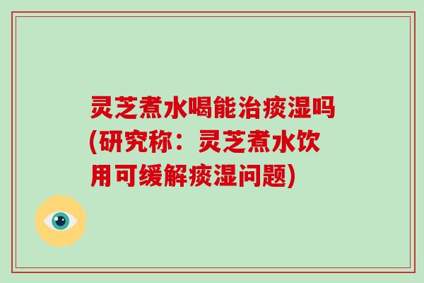 灵芝煮水喝能治痰湿吗(研究称:灵芝煮水饮用可缓解痰湿问题)