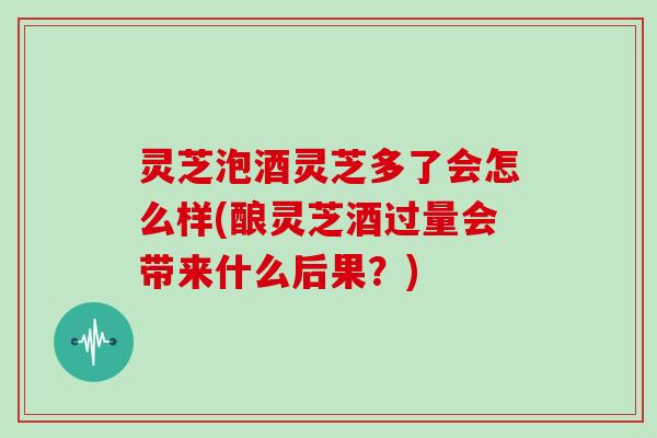 灵芝泡酒灵芝多了会怎么样(酿灵芝酒过量会带来什么后果?)