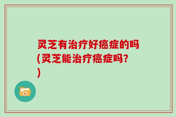 灵芝有治疗好癌症的吗(灵芝能治疗癌症吗?)