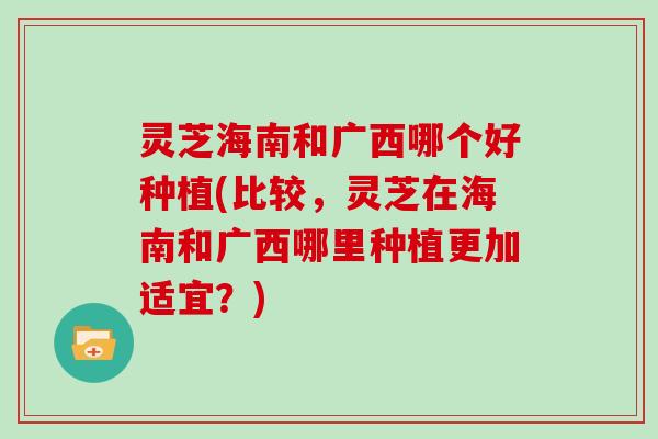 灵芝海南和广西哪个好种植(比较,灵芝在海南和广西哪里种植更加适宜?)