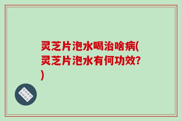灵芝片泡水喝治啥病(灵芝片泡水有何功效?)