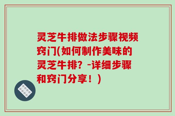 灵芝牛排做法步骤视频窍门(如何制作美味的灵芝牛排?-详细步骤和窍门分享!)
