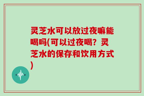 灵芝水可以放过夜嘛能喝吗(可以过夜喝？灵芝水的保存和饮用方式)