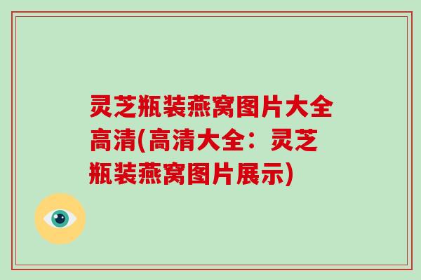 灵芝瓶装燕窝图片大全高清(高清大全:灵芝瓶装燕窝图片展示)