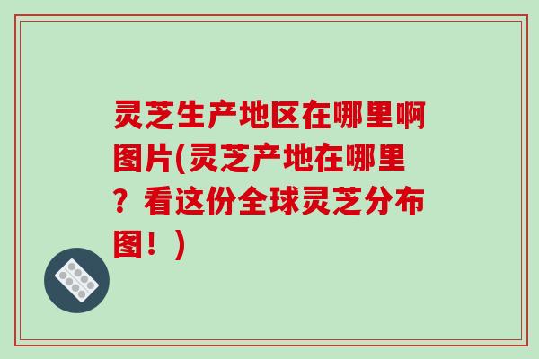灵芝生产地区在哪里啊图片(灵芝产地在哪里?看这份全球灵芝分布图!)