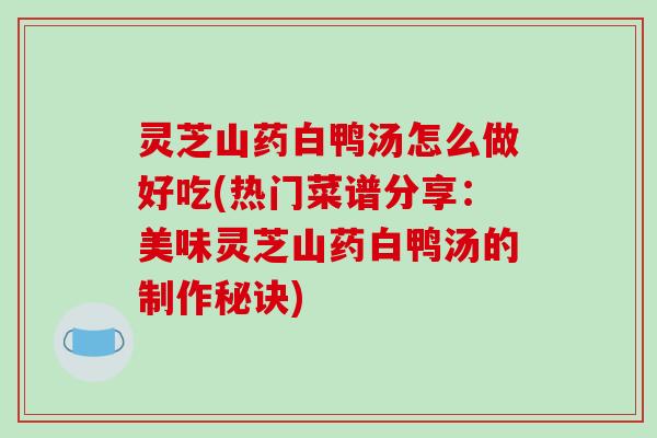 灵芝山药白鸭汤怎么做好吃(热门菜谱分享：美味灵芝山药白鸭汤的制作秘诀)
