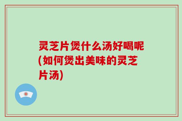 灵芝片煲什么汤好喝呢(如何煲出美味的灵芝片汤)