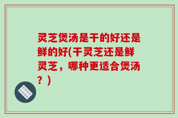 灵芝煲汤是干的好还是鲜的好(干灵芝还是鲜灵芝,哪种更适合煲汤?)