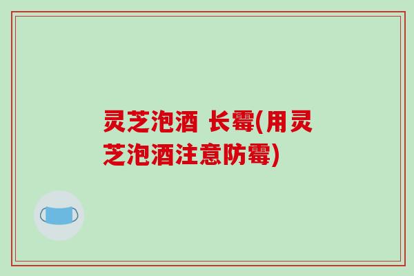 灵芝泡酒 长霉(用灵芝泡酒注意防霉)