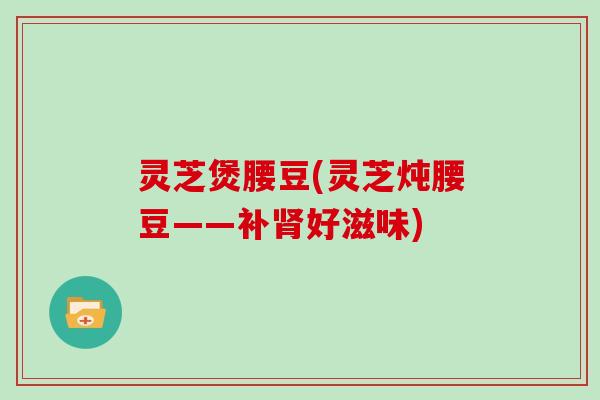 灵芝煲腰豆(灵芝炖腰豆——补肾好滋味)