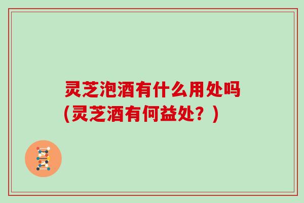 灵芝泡酒有什么用处吗(灵芝酒有何益处?)