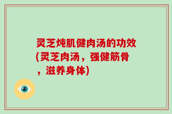 灵芝炖肌健肉汤的功效(灵芝肉汤,强健筋骨,滋养身体)