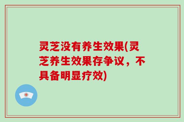 灵芝没有养生效果(灵芝养生效果存争议,不具备明显疗效)