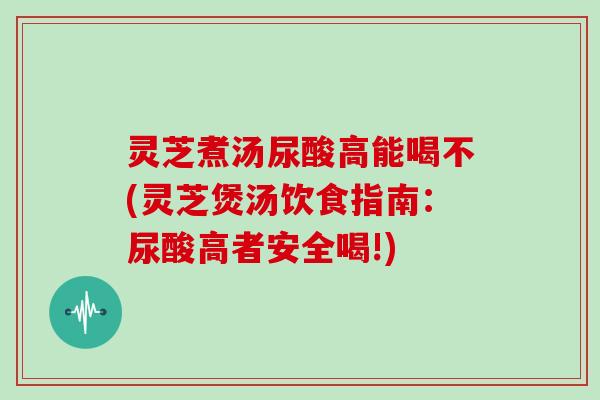 灵芝煮汤尿酸高能喝不(灵芝煲汤饮食指南:尿酸高者安全喝!)
