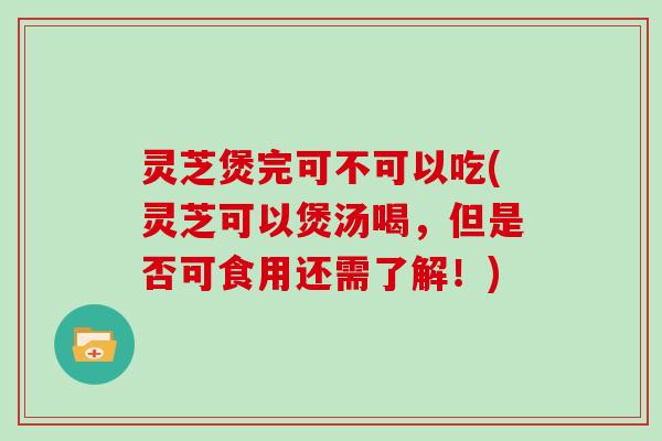 灵芝煲完可不可以吃(灵芝可以煲汤喝,但是否可食用还需了解!)
