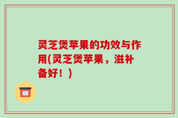 灵芝煲苹果的功效与作用(灵芝煲苹果,滋补备好!)