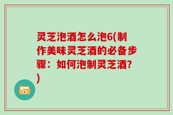 灵芝泡酒怎么泡6(制作美味灵芝酒的必备步骤：如何泡制灵芝酒？)