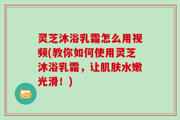 灵芝沐浴乳霜怎么用视频(教你如何使用灵芝沐浴乳霜,让肌肤水嫩光滑!)