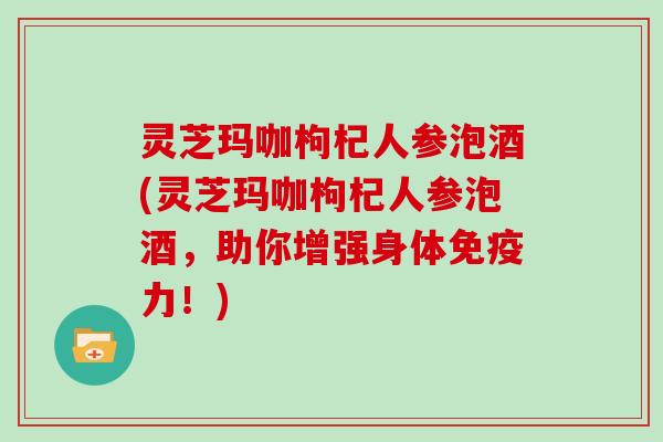 灵芝玛咖枸杞人参泡酒(灵芝玛咖枸杞人参泡酒,助你增强身体免疫力!)