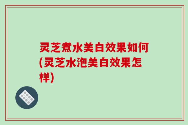 灵芝煮水美白效果如何(灵芝水泡美白效果怎样)