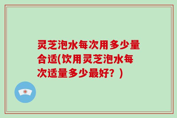 灵芝泡水每次用多少量合适(饮用灵芝泡水每次适量多少最好?)