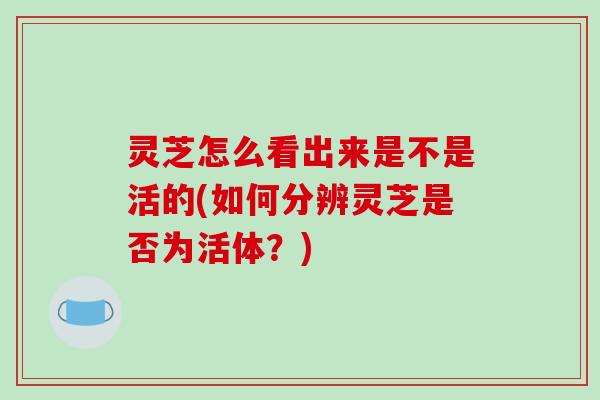 灵芝怎么看出来是不是活的(如何分辨灵芝是否为活体？)